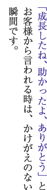 「成長したね、助かったよ、ありがとう」とお客様から言われる時は、かけがえのない瞬間です。