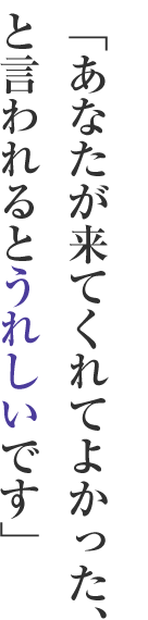 「あなたが来てくれてよかった、と言われるとうれしいです」