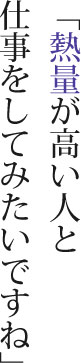 「熱量が高い人と仕事をしてみたいですね」