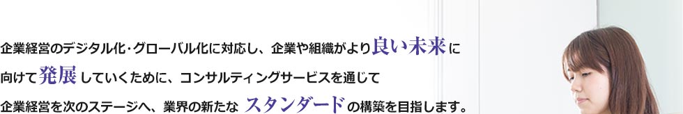 企業経営のデジタル化・グローバル化に対応し、企業や組織がより良い未来に向けて発展していくために、コンサルティングサービスを通じて企業経営を次のステージへ、業界の新たなスタンダードの構築を目指します。